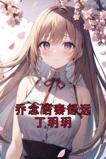 乔念语秦舒远丁玥玥章节目录小说-乔念语秦舒远免费阅读全文